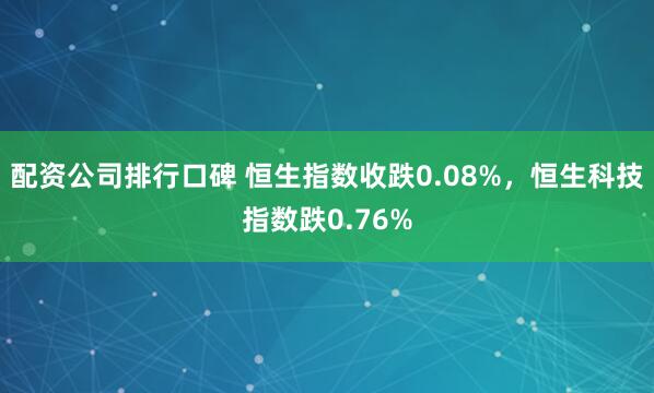 配资公司排行口碑 恒生指数收跌0.08%，恒生科技指数跌0.76%