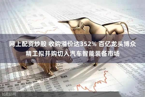 网上配资炒股 收购溢价达352% 百亿龙头博众精工拟并购切入汽车智能装备市场