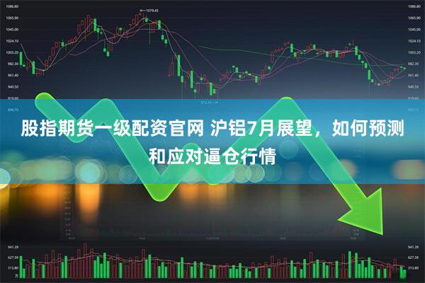 股指期货一级配资官网 沪铝7月展望，如何预测和应对逼仓行情