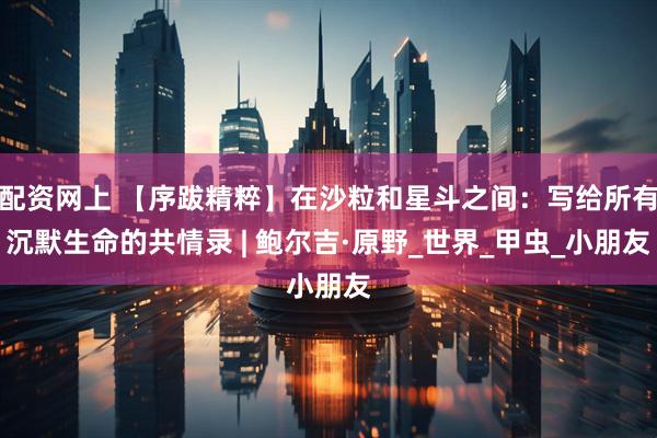 配资网上 【序跋精粹】在沙粒和星斗之间：写给所有沉默生命的共情录 | 鲍尔吉·原野_世界_甲虫_小朋友