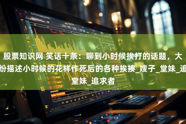 股票知识网 笑话十条：聊到小时候挨打的话题，大家纷纷描述小时候的花样作死后的各种挨揍_嫂子_堂妹_追求者