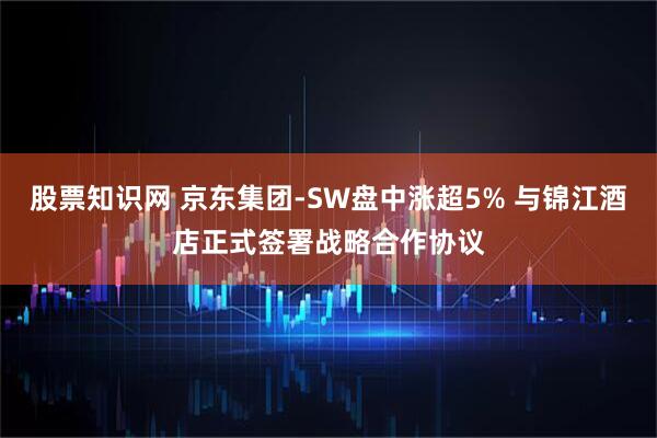 股票知识网 京东集团-SW盘中涨超5% 与锦江酒店正式签署战略合作协议