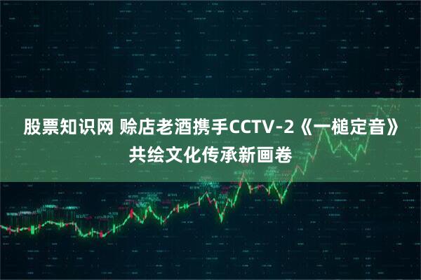 股票知识网 赊店老酒携手CCTV-2《一槌定音》共绘文化传承新画卷